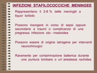 INFEZIONI  STAFILOCOCCICHE  MENINGEE Rappresentano  il  2-8 %  delle  meningiti  a  liquor  torbido   Possono  insorgere  in  corso  di  sepsi  oppure  secondarie  a  traumi  o  complicanze  di  una  pregressa  infezione  oto - mastoidea Possono  essere  di  origine  iatrogena  per  interventi  neurochirurgici Raramente  per  contaminazione  batterica  durante  una  puntura  lombare  o  un' anestesia  rachidea   