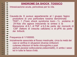 SINDROME DA SHOCK  TOSSICO Intossicazione acuta, pericolosa per la vita.   Causata da  S. aureus   appartenente  al  I  gruppo  fagico produttore  di  una  particolare  tossina  denominata  TSST - 1  (Toxic  shock  syndrome  toxin - 1),  proteina  di  24 Kda  che  agisce  inducendo  la  sintesi  e  la  liberazione  di IL1, di TNF  e IL2 da  parte  dei  monociti, di  CSF  (fattore  di  crescita  cellulare)  e  di γIFN  da  parte  dei  linfociti. Frequenza di 1/100000. Inizialmente associata al flusso mestruale, circa la metà dei casi si verifica in situazioni diverse (infezioni cutanee,infezioni di ferite chirurgiche,o post partum,ascessi sottocutanei,osteomieliti), in ambo i sessi  ed in tutte le fasce d’età.   