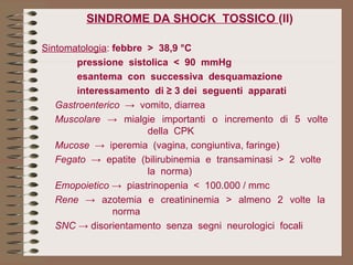 SINDROME DA SHOCK  TOSSICO  (II) Sintomatologia :  febbre  >  38,9 °C pressione  sistolica  <  90  mmHg esantema  con  successiva  desquamazione interessamento  di ≥ 3 dei  seguenti  apparati Gastroenterico  ->  vomito, diarrea Muscolare  ->  mialgie  importanti  o  incremento  di  5  volte  della  CPK Mucose   ->  iperemia  (vagina, congiuntiva, faringe) Fegato  ->  epatite  (bilirubinemia  e  transaminasi  >  2  volte  la  norma) Emopoietico  ->  piastrinopenia  <  100.000 / mmc Rene  ->  azotemia  e  creatininemia  >  almeno  2  volte  la  norma SNC  -> disorientamento  senza  segni  neurologici  focali 
