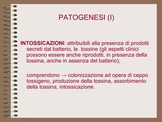 PATOGENESI   (I)   INTOSSICAZIONI : attribuibili alla presenza di prodotti secreti dal batterio, le  tossine (gli aspetti clinici possono essere anche riprodotti, in presenza della tossina, anche in assenza del batterio); comprendono -> colonizzazione ad opera di ceppo tossigeno, produzione della tossina, assorbimento della tossina, intossicazione. 