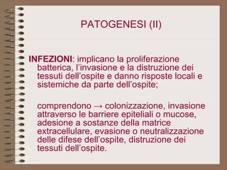 PATOGENESI (II) INFEZIONI : implicano la proliferazione batterica, l’invasione e la distruzione dei tessuti dell’ospite e danno risposte locali e sistemiche da parte dell’ospite; comprendono -> colonizzazione, invasione attraverso le barriere epiteliali o mucose, adesione a sostanze della matrice extracellulare, evasione o neutralizzazione delle difese dell’ospite, distruzione dei tessuti dell’ospite. 