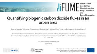 Urban carbon
dioxide Flux
Monitoring using
Eddy Covariance
and
Earth Observation
Τhis project has received funding from the European Union’s
Horizon 2020 research and innovation programme under the
Marie Sklodowska-Curie grant agreement No 836443
Quantifyingbiogeniccarbondioxidefluxesinan
urbanarea
Stavros Stagakis1, Christian Feigenwinter1, Roland Vogt1, Miriam Mutti1, Etienne Zurbriggen1, Andrea Pitacco2
1Department of Environmental Sciences, Atmospheric sciences, University of Basel, Klingelbergstrasse 27, 4056, Basel, Switzerland
2Department of Agronomy, Food, Natural resources, Animals and Environment, University of Padova, Viale dell'Università 16, Legnaro,
PD I-35020, Italy
ICOS Virtual Science Conference 2020
15.09.2020
 