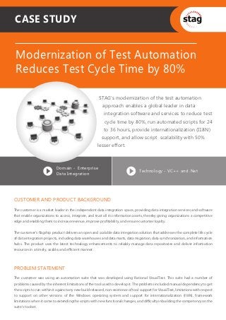 CASE STUDY


 Modernization of Test Automation
 Reduces Test Cycle Time by 80%

                                                        STAG’s modernization of the test automation
                                                          approach enables a global leader in data
                                                           integration software and services to reduce test
                                                           cycle time by 80%, run automated scripts for 24
                                                           to 36 hours, provide internationalization (I18N)
                                                         support, and allow script scalability with 50%
                                                       lesser effort.



                           Domain - Enterprise
                                                                                  Technology - VC++ and .Net
                           Data Integration




CUSTOMER AND PRODUCT BACKGROUND
The customer is a market leader in the independent data integration space, providing data integration services and software
that enable organizations to access, integrate, and trust all its information assets, thereby giving organizations a competitive
edge and enabling them to increase revenue, improve proﬁtability, and ensure customer loyalty.


The customer’s ﬂagship product delivers an open and scalable data integration solution that addresses the complete life cycle
of data integration projects, including data warehouses and data marts, data migration, data synchronization, and information
hubs. The product uses the latest technology enhancements to reliably manage data repositories and deliver information
resources in a timely, usable, and eﬃcient manner.




PROBLEM STATEMENT
The customer was using an automation suite that was developed using Rational VisualTest. This suite had a number of
problems caused by the inherent limitations of the tool used to develop it. The problems included manual dependency to get
the scripts to run within it against any new build released, non-existence of tool support for VisualTest, limitations with respect
to support on other versions of the Windows operating system and support for internationalization (I18N), framework
limitations when it came to extending the scripts with new functional changes, and diﬃculty in building the competency on the
suite’s toolset.
 