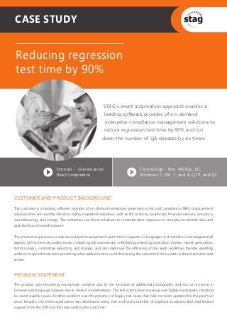 CASE STUDY


 Reducing regression
 test time by 90%

                                                          STAG’s smart automation approach enables a
                                                           leading software provider of on-demand
                                                           enterprise compliance management solutions to
                                                           reduce regression test time by 90% and cut
                                                         down the number of QA releases by six times.




                            Domain - Governance/                                  Technology - Net, MSSQL, IIS,
                            Risk/Compliance                                       Windows 7, IE6, 7, and 8, QTP, and QC




CUSTOMER AND PRODUCT BACKGROUND
The customer is a leading software provider of on-demand enterprise governance, risk and compliance (GRC) management
solutions that are used by clients in highly regulated industries, such as life sciences, healthcare, ﬁnancial services, insurance,
manufacturing, and energy. The industries use these solutions to minimize their exposure to compliance-related risks and
optimize business performance.


The product in question is a web-based audit management system that supports 22 languages. It streamlines and integrates all
aspects of the internal audit process, including risk assessment, scheduling, planning, execution, review, report generation,
trend analysis, committee reporting, and storage, and also improves the eﬃciency of the audit workﬂow, thereby enabling
auditors to spend more time providing value-added services and decreasing the amount of time spent in documentation and
review.


PROBLEM STATEMENT
The product was becoming increasingly complex due to the inclusion of additional functionality and also an increase in
browser and language support due to market considerations. The test automation coverage was highly inadequate, resulting
in severe quality issues. Another problem was the presence of legacy test cases that had not been updated for the past two
years. Besides, the entire application was developed using .Net and had a number of application objects that had limited
support from the QTP tool that was used by the customer.
 