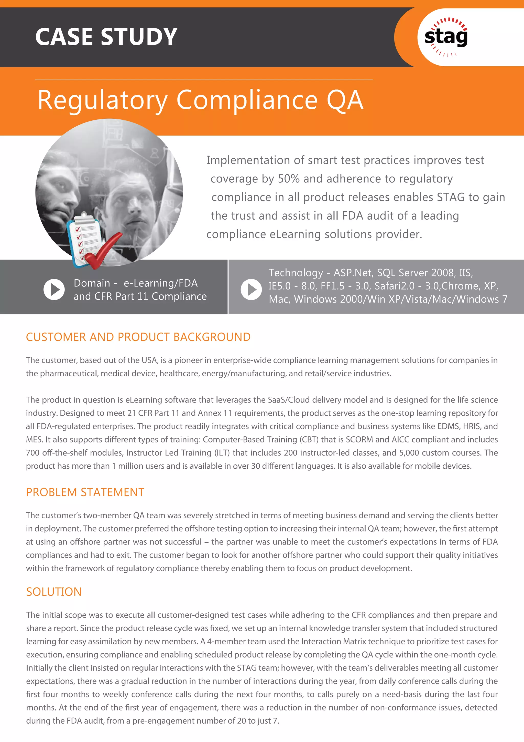 CASE STUDY

  Regulatory Compliance QA

                                                  Implementation of smart test practices improves test
                                                   coverage by 50% and adherence to regulatory
                                                   compliance in all product releases enables STAG to gain
                                                   the trust and assist in all FDA audit of a leading
                                                  compliance eLearning solutions provider.


                                                                   Technology - ASP.Net, SQL Server 2008, IIS,
             Domain - e-Learning/FDA                               IE5.0 - 8.0, FF1.5 - 3.0, Safari2.0 - 3.0,Chrome, XP,
             and CFR Part 11 Compliance                            Mac, Windows 2000/Win XP/Vista/Mac/Windows 7


CUSTOMER AND PRODUCT BACKGROUND
The customer, based out of the USA, is a pioneer in enterprise-wide compliance learning management solutions for companies in
the pharmaceutical, medical device, healthcare, energy/manufacturing, and retail/service industries.


The product in question is eLearning software that leverages the SaaS/Cloud delivery model and is designed for the life science
industry. Designed to meet 21 CFR Part 11 and Annex 11 requirements, the product serves as the one-stop learning repository for
all FDA-regulated enterprises. The product readily integrates with critical compliance and business systems like EDMS, HRIS, and
MES. It also supports diﬀerent types of training: Computer-Based Training (CBT) that is SCORM and AICC compliant and includes
700 oﬀ-the-shelf modules, Instructor Led Training (ILT) that includes 200 instructor-led classes, and 5,000 custom courses. The
product has more than 1 million users and is available in over 30 diﬀerent languages. It is also available for mobile devices.


PROBLEM STATEMENT
The customer’s two-member QA team was severely stretched in terms of meeting business demand and serving the clients better
in deployment. The customer preferred the oﬀshore testing option to increasing their internal QA team; however, the ﬁrst attempt
at using an oﬀshore partner was not successful – the partner was unable to meet the customer’s expectations in terms of FDA
compliances and had to exit. The customer began to look for another oﬀshore partner who could support their quality initiatives
within the framework of regulatory compliance thereby enabling them to focus on product development.

SOLUTION
The initial scope was to execute all customer-designed test cases while adhering to the CFR compliances and then prepare and
share a report. Since the product release cycle was ﬁxed, we set up an internal knowledge transfer system that included structured
learning for easy assimilation by new members. A 4-member team used the Interaction Matrix technique to prioritize test cases for
execution, ensuring compliance and enabling scheduled product release by completing the QA cycle within the one-month cycle.
Initially the client insisted on regular interactions with the STAG team; however, with the team’s deliverables meeting all customer
expectations, there was a gradual reduction in the number of interactions during the year, from daily conference calls during the
ﬁrst four months to weekly conference calls during the next four months, to calls purely on a need-basis during the last four
months. At the end of the ﬁrst year of engagement, there was a reduction in the number of non-conformance issues, detected
during the FDA audit, from a pre-engagement number of 20 to just 7.
 