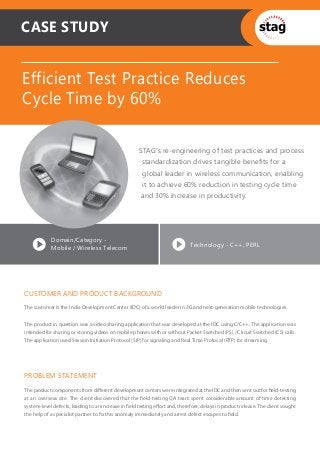 CASE STUDY


Efficient Test Practice Reduces
Cycle Time by 60%

                                                     STAG’s re-engineering of test practices and process
                                                      standardization drives tangible benefits for a
                                                       global leader in wireless communication, enabling
                                                       it to achieve 60% reduction in testing cycle time
                                                      and 30% increase in productivity.




            Domain/Category -
                                                                             Technology - C++, PERL
            Mobile / Wireless Telecom




CUSTOMER AND PRODUCT BACKGROUND
The customer is the India Development Center (IDC) of a world leader in 3G and next-generation mobile technologies.


The product in question was a video sharing application that was developed at the IDC using C/C++. The application was
intended for sharing or storing videos on mobile phones with or without Packet Switched (PS) / Circuit Switched (CS) calls.
The application used Session Initiation Protocol (SIP) for signaling and Real Time Protocol (RTP) for streaming.




PROBLEM STATEMENT
The product components from diﬀerent development centers were integrated at the IDC and then sent out for ﬁeld-testing
at an overseas site. The client discovered that the ﬁeld-testing QA team spent considerable amount of time detecting
system-level defects, leading to an increase in ﬁeld testing eﬀort and, therefore, delays in product release. The client sought
the help of a specialist partner to ﬁx this anomaly immediately and arrest defect escapes to ﬁeld.
 