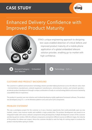 CASE STUDY


Enhanced Delivery Confidence with
Improved Product Maturity

                                               STAG’s unique engineering approach to designing
                                                  test cases enabled detection of critical defects and
                                                   improved product maturity of a mobile phone
                                                   application of a global embedded telecom
                                                   solution provider, enabling go-to-market with
                                                   high confidence.




           Domain/Category - Embedded                                   Technology - C/C++
           and Telecom




CUSTOMER AND PRODUCT BACKGROUND
The customer is a global communication technology solution provider helping businesses across the telecom value chain
– terminal device manufacturers, network equipment manufacturers, semiconductor vendors, and network operators –
accelerate product development through a unique combination of ready-to-use technology blocks and services backed by
unparalleled telecom experience.


The product in question was new initiative and involved developing mobile application framework software. The product
was developed using C/C++ on the Windows platform and used some COTS components.



PROBLEM STATEMENT
This was a prestigious project for the customer as it was a business opportunity that could potentially open up new
markets, create a new revenue model, and establish a major product-line. The product development was based on an
integrated model, with various software components being developed by multiple development centers of the customer
and also by partner vendors. With the software components coming from diﬀerent sources at diﬀerent stages, the maturity
of the product for release was suspect. Hence the customer decided to seek the help of a testing expert to evaluate the
product maturity before going to market.
 