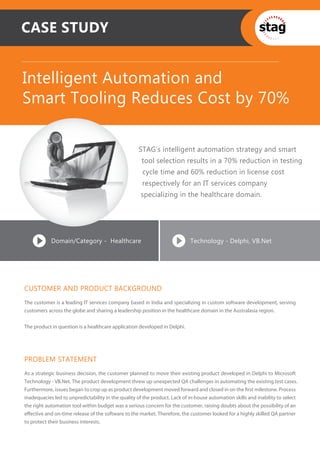CASE STUDY


Intelligent Automation and
Smart Tooling Reduces Cost by 70%

                                                    STAG’s intelligent automation strategy and smart
                                                      tool selection results in a 70% reduction in testing
                                                      cycle time and 60% reduction in license cost
                                                      respectively for an IT services company
                                                     specializing in the healthcare domain.




            Domain/Category - Healthcare                                    Technology - Delphi, VB.Net




CUSTOMER AND PRODUCT BACKGROUND
The customer is a leading IT services company based in India and specializing in custom software development, serving
customers across the globe and sharing a leadership position in the healthcare domain in the Australasia region.


The product in question is a healthcare application developed in Delphi.




PROBLEM STATEMENT
As a strategic business decision, the customer planned to move their existing product developed in Delphi to Microsoft
Technology - VB.Net. The product development threw up unexpected QA challenges in automating the existing test cases.
Furthermore, issues began to crop up as product development moved forward and closed in on the ﬁrst milestone. Process
inadequacies led to unpredictability in the quality of the product. Lack of in-house automation skills and inability to select
the right automation tool within budget was a serious concern for the customer, raising doubts about the possibility of an
eﬀective and on-time release of the software to the market. Therefore, the customer looked for a highly skilled QA partner
to protect their business interests.
 