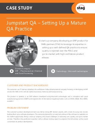 CASE STUDY


Jumpstart QA – Setting Up a Mature
QA Practice

                                               A start-up company developing an ERP product for
                                                  SMEs partners STAG to leverage its expertise in
                                                   setting up a well-defined QA practice to ensure
                                                   quality is injected over the PDLC and
                                                   go-to-market with high confidence product
                                                   release.




           Domain/Category -
           ERP – Pharmaceutical, Chemical                               Technology - Microsoft technologies
           and Food Processing




CUSTOMER AND PRODUCT BACKGROUND
The customer is an IT start-up subsidiary of a well-known Indian pharmaceutical company focusing on developing an ERP
solution for SMEs in the verticals of pharmaceutical, chemical, and food processing.


The product in question is an ERP software developed using Microsoft technologies and is compliant with good
manufacturing practices (CGMP) and requirements of international regulatory bodies such as USFDA, EDQM, TGA, MHRA,
and MCC.



PROBLEM STATEMENT
The customer’s product development team was led by strong ERP domain experts, with a team of young new recruits
backing them up as software developers. The customer planned for an early beta release of the software to capitalize on
the market opportunity. Being a start-up company, they faced challenges in balancing cost, quality, and go-to-market
on-time. Therefore, they preferred to partner with a software testing expert to jumpstart the QA activity so they could
concentrate on product development.
 
