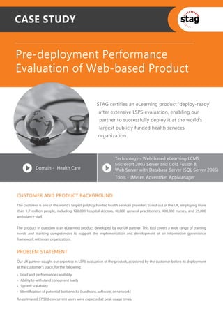CASE STUDY


Pre-deployment Performance
Evaluation of Web-based Product

                                                     STAG certifies an eLearning product ‘deploy-ready’
                                                      after extensive LSPS evaluation, enabling our
                                                      partner to successfully deploy it at the world's
                                                      largest publicly funded health services
                                                      organization.



                                                                Technology - Web-based eLearning LCMS,
                                                                Microsoft 2003 Server and Cold Fusion 8,
             Domain - Health Care                               Web Server with Database Server (SQL Server 2005)
                                                                Tools - JMeter, AdventNet AppManager



CUSTOMER AND PRODUCT BACKGROUND
The customer is one of the world’s largest publicly funded health services providers based out of the UK, employing more
than 1.7 million people, including 120,000 hospital doctors, 40,000 general practitioners, 400,000 nurses, and 25,000
ambulance staﬀ.


The product in question is an eLearning product developed by our UK partner. This tool covers a wide range of training
needs and learning competencies to support the implementation and development of an information governance
framework within an organization.


PROBLEM STATEMENT
Our UK partner sought our expertise in LSPS evaluation of the product, as desired by the customer before its deployment
at the customer's place, for the following:

•   Load and performance capability
•   Ability to withstand concurrent loads
•   System scalability
•   Identiﬁcation of potential bottlenecks (hardware, software, or network)

An estimated 37,500 concurrent users were expected at peak usage times.
 