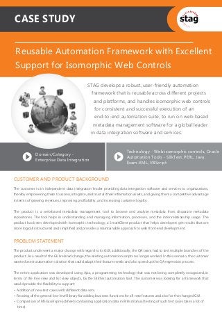 PROBLEM STATEMENT
The product underwent a major change with regard to its GUI; additionally, the QA team had to test multiple branches of the
product. As a result of the GUI-related change, the existing automation scripts no longer worked. In this scenario, the customer
wanted a test automation solution that could adapt their feature needs and also speed up the QA regression process.
The entire application was developed using Ajax, a programming technology that was not being completely recognized, in
terms of the tree view and list view objects, by the SilkTest automation tool. The customer was looking for a framework that
would provide the ﬂexibility to support:
• Addition of new test cases with diﬀerent data sets.
• Reusing of the general low-level library for adding business functions for all new features and also for the changed GUI.
• Comparison of MS Excel spreadsheets containing application data in MBs (manual testing of such test cases takes a lot of
time).
CUSTOMER AND PRODUCT BACKGROUND
The customer is an independent data integration leader providing data integration software and services to organizations,
thereby empowering them to access, integrate, and trust all their information assets, and giving them a competitive advantage
in terms of growing revenues, improving proﬁtability, and increasing customer loyalty.
The product is a web-based metadata management tool to browse and analyze metadata from disparate metadata
repositories. The tool helps in understanding and managing information, processes, and the inter-relationship usage. The
product has been developed with Isomorphic technology, a SmartClient product that helps developers get results that are
more logically structured and simpliﬁed and provides a maintainable approach to web front-end development.
CASE STUDY
Reusable Automation Framework with Excellent
Support for Isomorphic Web Controls
STAG develops a robust, user-friendly automation
framework that is reusable across different projects
and platforms, and handles isomorphic web controls
for consistent and successful execution of an
end-to-end automation suite, to run on web-based
metadata management software for a global leader
in data integration software and services.
Domain/Category -
Enterprise Data Integration
Technology - Web isomorphic controls, Oracle
Automation Tools - SilkTest, PERL, Java,
Exam-XML, VBScript
 