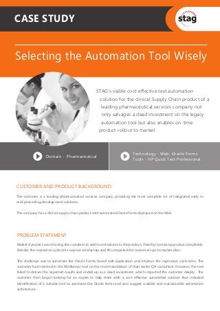 CASE STUDY


Selecting the Automation Tool Wisely

                                                 STAG’s viable cost-effective test automation
                                                    solution for the clinical Supply Chain product of a
                                                    leading pharmaceutical services company not
                                                     only salvages a dead investment on the legacy
                                                    automation tool but also enables on-time
                                                   product rollout to market.



                                                                        Technology - Web, Oracle Forms
                  Domain - Pharmaceutical
                                                                        Tools - HP Quick Test Professional




CUSTOMER AND PRODUCT BACKGROUND
The customer is a leading pharmaceutical services company providing the most complete set of integrated early to
mid-phase drug development solutions.


The company has a clinical supply chain product with automated Oracle forms deployed on the Web.




PROBLEM STATEMENT
Market dynamics were forcing the customer to add more features to the product, thereby increasing product complexity.
Besides, the regression cycle time was not satisfactory and this impacted the customer's go-to market plan.


The challenge was to automate the Oracle Forms based web application and improve the regression cycle time. The
customer had invested in the WinRunner tool on the recommendation of their earlier QA consultant. However, the tool
failed to deliver the expected results and ended up as a dead investment, which impacted the customer deeply. The
customer then began looking for an expert to help them with a cost eﬀective automated solution that included
identiﬁcation of a suitable tool to automate the Oracle forms and also suggest scalable and maintainable automation
architecture.
 