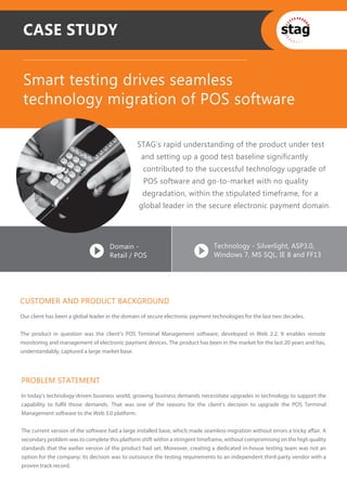 CASE STUDY


 Smart testing drives seamless
 technology migration of POS software

                                                STAG’s rapid understanding of the product under test
                                                 and setting up a good test baseline significantly
                                                  contributed to the successful technology upgrade of
                                                  POS software and go-to-market with no quality
                                                  degradation, within the stipulated timeframe, for a
                                                global leader in the secure electronic payment domain.




                                    Domain -                                    Technology - Silverlight, ASP3.0,
                                    Retail / POS                                Windows 7, MS SQL, IE 8 and FF13




CUSTOMER AND PRODUCT BACKGROUND
Our client has been a global leader in the domain of secure electronic payment technologies for the last two decades.


The product in question was the client’s POS Terminal Management software, developed in Web 2.2. It enables remote
monitoring and management of electronic payment devices. The product has been in the market for the last 20 years and has,
understandably, captured a large market base.




PROBLEM STATEMENT
In today’s technology-driven business world, growing business demands necessitate upgrades in technology to support the
capability to fulfil those demands. That was one of the reasons for the client’s decision to upgrade the POS Terminal
Management software to the Web 3.0 platform.


The current version of the software had a large installed base, which made seamless migration without errors a tricky affair. A
secondary problem was to complete this platform shift within a stringent timeframe, without compromising on the high quality
standards that the earlier version of the product had set. Moreover, creating a dedicated in-house testing team was not an
option for the company; its decision was to outsource the testing requirements to an independent third-party vendor with a
proven track record.
 