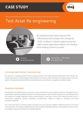 CASE STUDY


 Test Asset Re-engineering


                                                        Re-architecting test assets improves test
                                                        effectiveness and increases test coverage by
                                                         250%, resulting in reduced support issues and
                                                        higher quality application releases, for a leading
                                                       online banking solutions provider.




                           Domain -                                              Technology - J2EE-based
                           Banking/Financial                                     web application




CUSTOMER AND PRODUCT BACKGROUND
The customer is a leading provider of Internet banking solutions in the online banking and financial services domain. The
product in question is an online banking solution that allows customers to control their finances through a single secure source
website. The application has three different suites: bill payment, personal finance management, and funds transfer.




PROBLEM STATEMENT
The popularity of the application has seen it grow, in terms of both size as well as number of customers. The application was
customizable, resulting in significant number of customization requests, which resulted in separate versions being maintained.
The existence of multiple application versions caused numerous issues when it came to the related test assets, such as
inconsistency, duplication, absence, redundancy, incompleteness, inability to adhere to standards, and being
automation-unfriendly.


As a result, there were an increasing number of support issues and customer complaints, despite the presence of a strong
in-house QA team. The customer realized the gravity of the problem and decided to bring in a test specialist to resolve the issue
immediately and prevent the situation from going overboard.
 