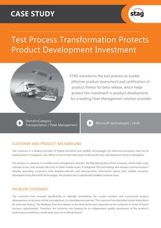 CASE STUDY


Test Process Transformation Protects
Product Development Investment

                                                  STAG transforms the test process to enable
                                                   effective product assessment and certification of
                                                    product fitness for beta release, which helps
                                                    protect the investment in product development
                                                   for a leading Fleet Management solution provider.




           Domain/Category -
                                                                         Microsoft technologies / JAVA
           Transportation / Fleet Management




CUSTOMER AND PRODUCT BACKGROUND
The customer is a leading provider of hybrid terrestrial and satellite technologies for telecommunications that has its
headquarters in Singapore, two oﬃces in the US and other parts of the world, and a development center in Bangalore.


The product in question is a mobile asset management solution, the ﬂagship product of the company, which helps track,
manage access, and monitor all trucks or other mobile assets. It integrates GPS technology and wireless communications,
thereby providing customers with location-relevant and time-sensitive information about their mobile resources.
Developed using Microsoft technologies, the product has a substantial installed customer base.




PROBLEM STATEMENT
The customer had invested signiﬁcantly in radically remodeling the current product and outsourced product
development, to be done on the Java platform, to a development partner. The customer had identiﬁed certain beta clients
for end-user testing. The feedback from the release to the beta clients was important to the customer in terms of future
business opportunities. Therefore, the customer was looking for an independent quality assessment of the product’s
performance and ﬁtness certiﬁcation prior to its oﬃcial launch.
 