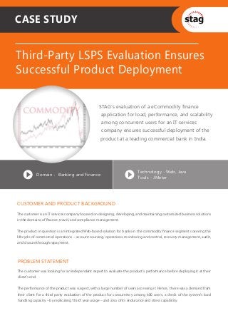 CASE STUDY


Third-Party LSPS Evaluation Ensures
Successful Product Deployment

                                                 STAG’s evaluation of a eCommodity finance
                                                   application for load, performance, and scalability
                                                   among concurrent users for an IT services
                                                   company ensures successful deployment of the
                                                  product at a leading commercial bank in India.




                                                                         Technology - Web, Java
           Domain - Banking and Finance
                                                                         Tools - JMeter




CUSTOMER AND PRODUCT BACKGROUND
The customer is an IT services company focused on designing, developing, and maintaining customized business solutions
in the domains of ﬁnance, travel, and compliance management.


The product in question is an integrated Web-based solution for banks in the commodity ﬁnance segment covering the
lifecycle of commercial operations – account sourcing, operations, monitoring and control, recovery management, audit,
and closure through repayment.



PROBLEM STATEMENT
The customer was looking for an independent expert to evaluate the product’s performance before deploying it at their
client’s end.


The performance of the product was suspect, with a large number of users accessing it. Hence, there was a demand from
their client for a third party evaluation of the product for concurrency among 600 users, a check of the system’s load
handling capacity – by replicating ‘third’ year usage – and also of its endurance and stress capability.
 