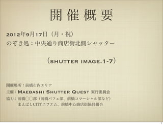 開催概要
2012年9月17日（月・祝）
のぞき処：中央通り商店街北側シャッター


          （shutter image.1-7）


開催場所：前橋市内エリア
主催：Maebashi   Shutter Quest   実行委員会
協力：前橋⃝⃝部（前橋パフェ部、前橋コマーシャル部など）
   まえばしCITYエフエム、前橋中心商店街協同組合



                                      7
 