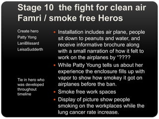 Stage 10  the fight for clean air   Famri / smoke free HerosCreate heroPatty YongLaniBlissardLeisaSudderthTie in hero who was developed throughout timelineInstallation includes air plane, people sit down to peanuts and water, and receive informative brochure along with a small narration of how it felt to work on the airplanes by “????While Patty Young tells us about her experience the enclosure fills up with vapor to show how smokey it got on airplanes before the ban.Smoke free work spacesDisplay of picture show people smoking on the workplaces while the lung cancer rate increase.