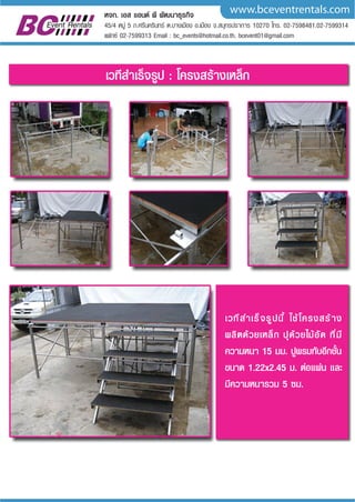 www.bceventrentals.comหจก. เอส แอนด พี พัฒนาธุรกิจ
45/4 หมู 5 ถ.ศรีนครินทร ต.บางเมือง อ.เมือง จ.สมุทรปราการ 10270 โทร. 02-7598481,02-7599314
แฟกซ 02-7599313 Email : bc_events@hotmail.co.th, bcevent01@gmail.com
เวทีสำเร็จรูปนี้ ใชโครงสราง
ผลิตดวยเหล็ก ปุดวยไมอัด ที่มี
ความหนา 15 มม. ปูพรมทับอีกชั้น
ขนาด 1.22x2.45 ม. ตอแผน และ
มีความหนารวม 5 ซม.
เวทีสำเร็จรูป : โครงสรางเหล็ก
 