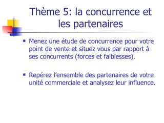 Thème 5: la concurrence et les partenaires Menez une étude de concurrence pour votre point de vente et situez vous par rapport à ses concurrents (forces et faiblesses). Repérez l’ensemble des partenaires de votre unité commerciale et analysez leur influence. 