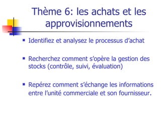 Thème 6: les achats et les approvisionnements Identifiez et analysez le processus d’achat Recherchez comment s’opère la gestion des stocks (contrôle, suivi, évaluation) Repérez comment s’échange les informations entre l’unité commerciale et son fournisseur . 