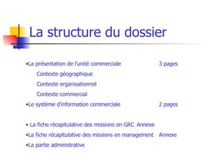Une structure détaillée La structure du dossier La présentation de l’unité commerciale  3 pages Contexte géographique Contexte organisationnel Contexte commercial Le système d’information commerciale 2 pages La fiche récapitulative   des missions en GRC  Annexe La fiche récapitulative des missions en management Annexe La partie administrative  RECAPITULATIF DES MISSIONS/ACTIVITES EN MANAGEMENT 4 Seules les missions font l’objet d’une fiche bilan. 1 fiche / mission + analyse + autoévaluation 