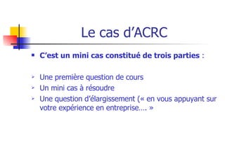 Le cas d’ACRC C’est un mini cas constitué de trois parties  : Une première question de cours Un mini cas à résoudre Une question d’élargissement (« en vous appuyant sur votre expérience en entreprise…. » 