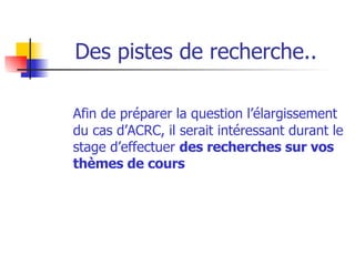 Des pistes de recherche.. Afin de préparer la question l’élargissement du cas d’ACRC, il serait intéressant durant le stage d’effectuer  des recherches sur vos thèmes de cours 