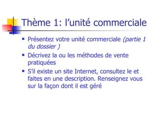 Thème 1: l’unité commerciale Présentez votre unité commerciale  (partie 1 du dossier ) Décrivez la ou les méthodes de vente pratiquées S’il existe un site Internet, consultez le et faites en une description. Renseignez vous sur la façon dont il est géré 