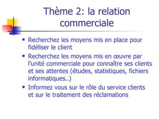 Thème 2: la relation commerciale Recherchez les moyens mis en place pour fidéliser le client Recherchez les moyens mis en œuvre par l’unité commerciale pour connaître ses clients et ses attentes (études, statistiques, fichiers informatiques..) Informez vous sur le rôle du service clients  et sur le traitement des réclamations 