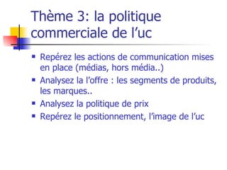 Thème 3: la politique commerciale de l’uc Repérez les actions de communication mises en place (médias, hors média..) Analysez la l’offre : les segments de produits, les marques.. Analysez la politique de prix Repérez le positionnement, l’image de l’uc 