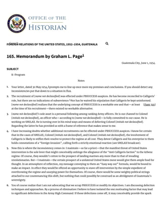 FOREIGN RELATIONS OF THE UNITED STATES, 1952–1954, GUATEMALA
[Page 301]
1.
2.
3.
4.
5.
6.
165. Memorandum by Graham L. Page1
Guatemala City, June 1, 1954.
SUBJECT
K-Program
Notes
Your letter, dated 30 May 1954,2
prompts me to line up once more my premises and conclusions. If you should detect any
inconsistencies put that down to a situation in ux.
The recruitment of [name not declassi ed] was e ected under PBSUCCESS auspices. He has become reconciled to Calligeris’
role, but there are no indications of subservience.3
Nor has he waived his stipulation that Calligeris be kept uninformed.
[name not declassi ed] realizes that the underlying concept of PBSUCCESS is a workable one and that—at least
at the time of his recruitment—there existed no workable alternative.
[name not declassi ed]’s sole asset is a personal following among ranking Army o cers. He is our channel to Colonel
[initials not declassi ed], an o cer who—according to [name not declassi ed]—is fully committed to our cause. He is
working on SMILAX. He is turning over in his mind ways and means of defecting Colonel [initials not declassi ed].
Regarding the latter he has provided us with a frame of reference that makes sense to me.
I have increasing doubts whether additional recruitments can be e ected under PBSUCCESS auspices. I know for certain
that in the cases of SMILAX, Colonel [initials not declassi ed], and Colonel [initials not declassi ed], the involvement of
Calligeris is likely to sti en their resolve to protect the regime at all cost. They detest Calligeris and his enterprise to them
holds connotations of a “foreign invasion”, calling forth a strictly emotional reaction (see SMILAX broadcast).
Now this is where the inconsistency comes in: I maintain—so far a priori—that the manifest threat of United States
intervention is the sole lever that might conceivably unhinge the allegiance of the “Anti Calligeris faction” to the Arbenz
regime. Of course, they wouldn’t cotton to the prospect of landing marines any more than to that of invading
revolutionaries. But—I maintain—the certain prospect of a unilateral United States move would give them ample food for
thought. In an atmosphere of re ection, my message conveying to them an “Easy way out” formula, would be bound to
make an impact. In e ect they would be o ered an opportunity to stave o intervention by the simple expedient of
overthrowing the regime and usurping power for themselves. Of course, there would be some weighty political strings
attached to our countenancing this shift, but nothing that could possibly be construed as an abridgment of Guatemala’s
sovereignty.
You of course realize that I am not advocating that we scrap PBSUCCESS or modify its objectives. I am discussing defection
techniques and approaches. By a process of elimination I believe to have isolated the one motivating factor that may lead
to signi cant defections in the Army High Command. If those defections come o , it may conceivably provide the spark
Search... 
 