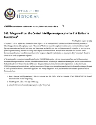 FOREIGN RELATIONS OF THE UNITED STATES, 1952–1954, GUATEMALA
283. Telegram From the Central Intelligence Agency to the CIA Station in
Guatemala1
Washington, August 9, 1954.
12215. GUAT 130.2
1. Appreciate advice contained in para 1 of ref however desire further clari cation including answers to
following questions. Although your team “discovered” believed understood, please con rm upon completion discovery of
documents 2 to 9 any others in brochure, and also please advise of terms and conditions any understanding or agreement on
part of regime covering our use, including overt exploitation this material. Also what can we cite as the source of these
documents and method our obtainment thereof for purposes of public exploitation of documents. This “sourcing” should of
course be in form acceptable to regime.3
2. We again call to your attention and that of entire PBHISTORY team the extreme importance of any and all documentary
evidence tending to establish contacts, connections and courses of dealing as between Arbenz regime and/or Guat Communist
Party and leaders on the one hand, and Moscow–Prague and international Communist organization on the other hand.
ODACID particularly keen obtain any such documentary evidence soonest possible to assist in tying down allegations still made
in some quarters that Guat Communist apparatus was purely indigenous a air, not directed, controlled or guided by world
Communist hqs.
1. Source: Central Intelligence Agency, Job 79–01025A, Box 168, Folder 6. Secret; Priority; RYBAT; PBHISTORY. No time of
transmission is on the telegram.↩
2. Dated August 8. (Ibid., Box 173, Folder 4)↩
3. A handwritten note beside this paragraph reads, “Done.”↩
Search... 
 
