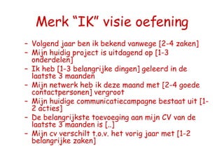 Merk “IK” visie oefening Volgend jaar ben ik bekend vanwege [2-4 zaken] Mijn huidig project is uitdagend op [1-3 onderdelen] Ik heb [1-3 belangrijke dingen] geleerd in de laatste 3 maanden Mijn netwerk heb ik deze maand met [2-4 goede contactpersonen] vergroot Mijn huidige communicatiecampagne bestaat uit [1-2 acties] De belangrijkste toevoeging aan mijn CV van de laatste 3 maanden is [..] Mijn cv verschilt t.o.v. het vorig jaar met [1-2 belangrijke zaken] 