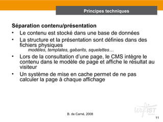 Principes techniques 
B. de Carné, 2008 
11 
Séparation contenu/présentation 
• Le contenu est stocké dans une base de données 
• La structure et la présentation sont définies dans des 
fichiers physiques 
modèles, templates, gabarits, squelettes… 
• Lors de la consultation d’une page, le CMS intègre le 
contenu dans le modèle de page et affiche le résultat au 
visiteur 
• Un système de mise en cache permet de ne pas 
calculer la page à chaque affichage 
 