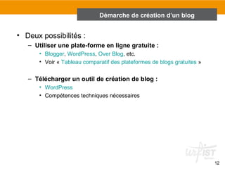 12 
• Deux possibilités : 
Démarche de création d’un blog 
– Utiliser une plate-forme en ligne gratuite : 
• Blogger, WordPress, Over Blog, etc. 
• Voir « Tableau comparatif des plateformes de blogs gratuites » 
– Télécharger un outil de création de blog : 
• WordPress 
• Compétences techniques nécessaires 
 