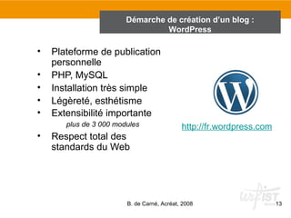 Démarche de création d’un blog : 
• Plateforme de publication 
WordPress 
B. de Carné, Acréat, 2008 13 
personnelle 
• PHP, MySQL 
• Installation très simple 
• Légèreté, esthétisme 
• Extensibilité importante 
plus de 3 000 modules 
• Respect total des 
standards du Web 
http://fr.wordpress.com 
 