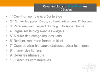 Créer un blog sur WordPress en 
10 étapes 
• 1/ Ouvrir un compte et créer le blog 
• 2/ Vérifier les paramètres, se familiariser avec l’interface 
• 3/ Personnaliser l’aspect du blog : choix du Thème 
• 4/ Organiser le blog avec les widgets 
• 5/ Ajouter des catégories, des liens 
• 6/ Rédiger, mettre en forme un billet 
• 7/ Créer et gérer les pages statiques, gérer les menus 
• 8/ Insérer des fichiers 
• 9/ Gérer les utilisateurs 
• 10/ Gérer les commentaires 
 