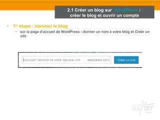 • 1ère étape : nommer le blog 
– sur la page d’accueil de WordPress : donner un nom à votre blog et Créer un 
site 
2.1 Créer un blog sur WordPress : 
créer le blog et ouvrir un compte 
 