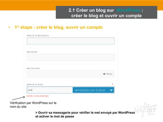 2.1 Créer un blog sur WordPress : 
créer le blog et ouvrir un compte 
• 1ère étape : créer le blog, ouvrir un compte 
Vérification par WordPress sur le 
nom du site 
> Ouvrir sa messagerie pour vérifier le mel envoyé par WordPress 
et activer le mot de passe 
 