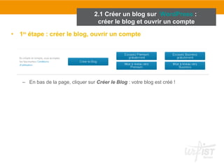2.1 Créer un blog sur WordPress : 
créer le blog et ouvrir un compte 
• 1ère étape : créer le blog, ouvrir un compte 
– En bas de la page, cliquer sur Créer le Blog : votre blog est créé ! 
 