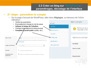 2.2 Créer un blog sur WordPress : 
paramétrages, décodage de l’interface 
• 2ème étape : paramétrer le compte 
– Sur la page d’accueil de WordPress, aller dans Réglages, au-dessous de l’icône 
utilisateur : 
• Vérifier les paramètres 
• Éventuellement changer le mot de passe 
• Indiquer la langue de l’interface 
• Changer éventuellement le blog principal 
• Compléter le profil public (avatar, etc.) 
 
