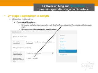 2.2 Créer un blog sur WordPress : 
paramétrages, décodage de l’interface 
• 2ème étape : paramétrer le compte 
– Gérer les notifications : 
• Dans Notifications : 
– Si vous ne souhaitez pas recevoir les mels de WordPress, désactiver l’envoi des notifications par 
mail ; 
– Ne pas oublier d’Enregistrer les modifications 
 