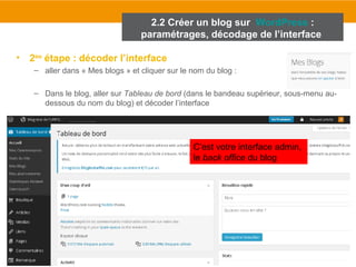 2.2 Créer un blog sur WordPress : 
paramétrages, décodage de l’interface 
• 2ème étape : décoder l’interface 
– aller dans « Mes blogs » et cliquer sur le nom du blog : 
– Dans le blog, aller sur Tableau de bord (dans le bandeau supérieur, sous-menu au-dessous 
du nom du blog) et décoder l’interface 
C’est votre interface admin, 
le back office du blog 
 