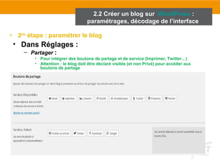 2.2 Créer un blog sur WordPress : 
paramétrages, décodage de l’interface 
• 2ème étape : paramétrer le blog 
• Dans Réglages : 
– Partager : 
• Pour intégrer des boutons de partage et de service (Imprimer, Twitter…) 
• Attention : le blog doit être déclaré visible (et non Privé) pour accéder aux 
boutons de partage 
 