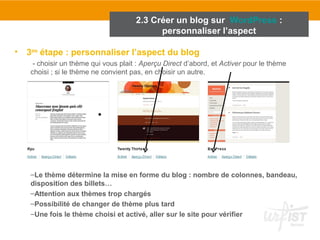 2.3 Créer un blog sur WordPress : 
personnaliser l’aspect 
• 3ème étape : personnaliser l’aspect du blog 
- choisir un thème qui vous plait : Aperçu Direct d’abord, et Activer pour le thème 
choisi ; si le thème ne convient pas, en choisir un autre. 
–Le thème détermine la mise en forme du blog : nombre de colonnes, bandeau, 
disposition des billets… 
–Attention aux thèmes trop chargés 
–Possibilité de changer de thème plus tard 
–Une fois le thème choisi et activé, aller sur le site pour vérifier 
 