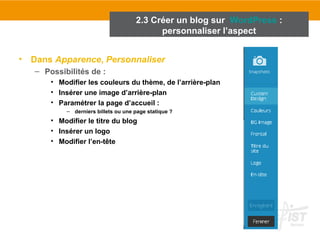 2.3 Créer un blog sur WordPress : 
• Dans Apparence, Personnaliser 
– Possibilités de : 
• Modifier les couleurs du thème, de l’arrière-plan 
• Insérer une image d’arrière-plan 
• Paramétrer la page d’accueil : 
– derniers billets ou une page statique ? 
• Modifier le titre du blog 
• Insérer un logo 
• Modifier l’en-tête 
personnaliser l’aspect 
 