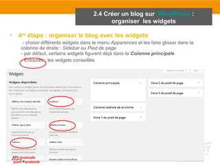 2.4 Créer un blog sur WordPress : 
organiser les widgets 
• 4ème étape : organiser le blog avec les widgets 
- choisir différents widgets dans le menu Apparences et les faire glisser dans la 
colonne de droite : Sidebar ou Pied de page 
- par défaut, certains widgets figurent déjà dans la Colonne principale 
- Entourés : les widgets conseillés 
API musicale 
pour Facebook 
 