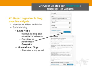 2.4 Créer un blog sur WordPress : 
• 4ème étape : organiser le blog 
avec les widgets 
– organiser les widgets par fonction 
– Suivi du blog 
• Liens RSS : 
– flux RSS du blog, pour 
permettre de s’abonner 
– Compléter les 
paramètres et 
Enregistrer 
– Souscrire au blog : 
– Pour suivre le blog par mel 
organiser les widgets 
 