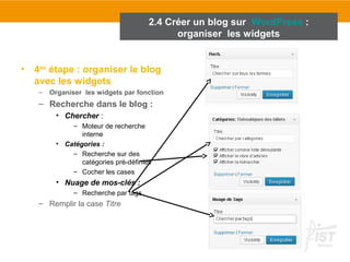 • 4ème étape : organiser le blog 
avec les widgets 
– Organiser les widgets par fonction 
– Recherche dans le blog : 
• Chercher : 
– Moteur de recherche 
interne 
• Catégories : 
– Recherche sur des 
catégories pré-définies 
– Cocher les cases 
• Nuage de mos-clés : 
– Recherche par tags 
– Remplir la case Titre 
2.4 Créer un blog sur WordPress : 
organiser les widgets 
 